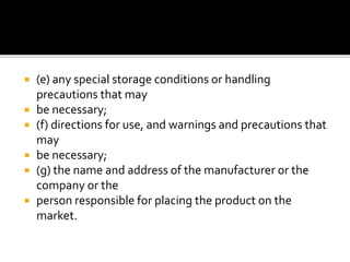  (e) any special storage conditions or handling
precautions that may
 be necessary;
 (f) directions for use, and warnings and precautions that
may
 be necessary;
 (g) the name and address of the manufacturer or the
company or the
 person responsible for placing the product on the
market.
 