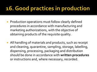  Production operations must follow clearly defined
procedures in accordance with manufacturing and
marketing authorizations, with the objective of
obtaining products of the requisite quality.
 All handling of materials and products, such as receipt
and cleaning, quarantine, sampling, storage, labelling,
dispensing, processing, packaging and distribution
should be done in accordance with written procedures
or instructions and, where necessary, recorded.
 