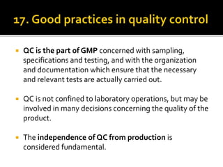  QC is the part of GMP concerned with sampling,
specifications and testing, and with the organization
and documentation which ensure that the necessary
and relevant tests are actually carried out.
 QC is not confined to laboratory operations, but may be
involved in many decisions concerning the quality of the
product.
 The independence of QC from production is
considered fundamental.
 