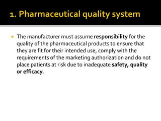 The manufacturer must assume responsibility for the
quality of the pharmaceutical products to ensure that
they are fit for their intended use, comply with the
requirements of the marketing authorization and do not
place patients at risk due to inadequate safety, quality
or efficacy.
 