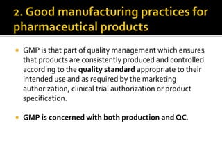  GMP is that part of quality management which ensures
that products are consistently produced and controlled
according to the quality standard appropriate to their
intended use and as required by the marketing
authorization, clinical trial authorization or product
specification.
 GMP is concerned with both production and QC.
 