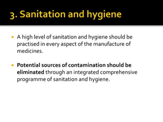  A high level of sanitation and hygiene should be
practised in every aspect of the manufacture of
medicines.
 Potential sources of contamination should be
eliminated through an integrated comprehensive
programme of sanitation and hygiene.
 