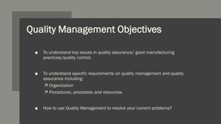 Quality Management Objectives
■ To understand key issues in quality assurance/ good manufacturing
practices/quality control.
■ To understand specific requirements on quality management and quality
assurance including:
 Organization
 Procedures, processes and resources.
■ How to use Quality Management to resolve your current problems?
 