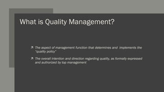 What is Quality Management?
 The aspect of management function that determines and implements the
“quality policy”
 The overall intention and direction regarding quality, as formally expressed
and authorized by top management
 