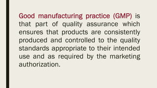 Good manufacturing practice (GMP) is
that part of quality assurance which
ensures that products are consistently
produced and controlled to the quality
standards appropriate to their intended
use and as required by the marketing
authorization.
 
