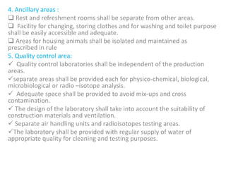 4. Ancillary areas :
 Rest and refreshment rooms shall be separate from other areas.
 Facility for changing, storing clothes and for washing and toilet purpose
shall be easily accessible and adequate.
 Areas for housing animals shall be isolated and maintained as
prescribed in rule
5. Quality control area:
 Quality control laboratories shall be independent of the production
areas.
separate areas shall be provided each for physico-chemical, biological,
microbiological or radio –isotope analysis.
 Adequate space shall be provided to avoid mix-ups and cross
contamination.
 The design of the laboratory shall take into account the suitability of
construction materials and ventilation.
 Separate air handling units and radioisotopes testing areas.
The laboratory shall be provided with regular supply of water of
appropriate quality for cleaning and testing purposes.
 