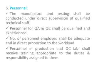 6. Personnel:
 The manufacture and testing shall be
conducted under direct supervision of qualified
technical staff.
 Personnel for QA & QC shall be qualified and
experienced.
 No. of personnel employed shall be adequate
and in direct proportion to the workload.
 Personnel in production and QC lab. shall
receive training appropriate to the duties &
responsibility assigned to them
 