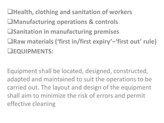 Health, clothing and sanitation of workers
Manufacturing operations & controls
Sanitation in manufacturing premises
Raw materials (‘first in/first expiry’–‘first out’ rule)
EQUIPMENTS:
Equipment shall be located, designed, constructed,
adapted and maintained to suit the operations to be
carried out. The layout and design of the equipment
shall aim to minimize the risk of errors and permit
effective cleaning
 