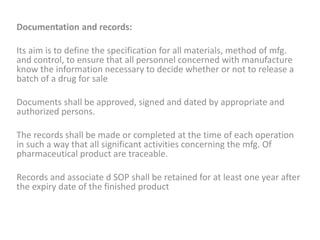 Documentation and records:
Its aim is to define the specification for all materials, method of mfg.
and control, to ensure that all personnel concerned with manufacture
know the information necessary to decide whether or not to release a
batch of a drug for sale
Documents shall be approved, signed and dated by appropriate and
authorized persons.
The records shall be made or completed at the time of each operation
in such a way that all significant activities concerning the mfg. Of
pharmaceutical product are traceable.
Records and associate d SOP shall be retained for at least one year after
the expiry date of the finished product
 