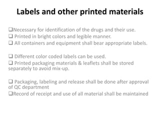 Labels and other printed materials
Necessary for identification of the drugs and their use.
 Printed in bright colors and legible manner.
 All containers and equipment shall bear appropriate labels.
 Different color coded labels can be used.
 Printed packaging materials & leaflets shall be stored
separately to avoid mix-up.
 Packaging, labeling and release shall be done after approval
of QC department
Record of receipt and use of all material shall be maintained
 