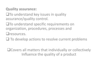 Quality assurance:
To understand key issues in quality
assurance/quality control.
To understand specific requirements on
organization, procedures, processes and
resources.
 To develop actions to resolve current problems
Covers all matters that individually or collectively
Influence the quality of a product
 