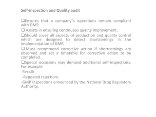 Self-inspection and Quality audit
Ensures that a company‟s operations remain compliant
with GMP.
 Assists in ensuring continuous quality improvement.
Should cover all aspects of production and quality control
which are designed to detect shortcomings in the
implementation of GMP.
 Must recommend corrective action if shortcomings are
observed and set a timetable for corrective action to be
completed.
Special occasions may demand additional self-inspections.
For example
-Recalls
-Repeated rejections
-GMP inspections announced by the National Drug Regulatory
Authority.
 