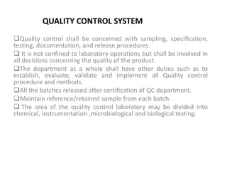 QUALITY CONTROL SYSTEM
Quality control shall be concerned with sampling, specification,
testing, documentation, and release procedures.
 It is not confined to laboratory operations but shall be involved in
all decisions concerning the quality of the product.
The department as a whole shall have other duties such as to
establish, evaluate, validate and implement all Quality control
procedure and methods.
All the batches released after certification of QC department.
Maintain reference/retained sample from each batch.
 The area of the quality control laboratory may be divided into
chemical, instrumentation ,microbiological and biological testing.
 