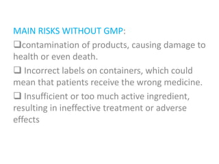 MAIN RISKS WITHOUT GMP:
contamination of products, causing damage to
health or even death.
 Incorrect labels on containers, which could
mean that patients receive the wrong medicine.
 Insufficient or too much active ingredient,
resulting in ineffective treatment or adverse
effects
 