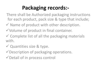 Packaging records:-
There shall be Authorized packaging instructions
for each product, pack size & type that include;
 Name of product with other description.
Volume of product in final container.
 Complete list of all the packaging materials
with.
 Quantities size & type.
Description of packaging operations.
Detail of in process control
 