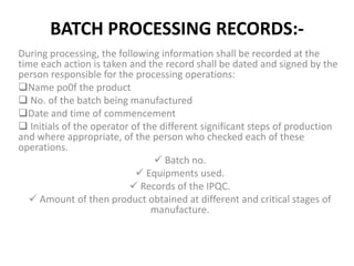 BATCH PROCESSING RECORDS:-
During processing, the following information shall be recorded at the
time each action is taken and the record shall be dated and signed by the
person responsible for the processing operations:
Name po0f the product
 No. of the batch being manufactured
Date and time of commencement
 Initials of the operator of the different significant steps of production
and where appropriate, of the person who checked each of these
operations.
 Batch no.
 Equipments used.
 Records of the IPQC.
 Amount of then product obtained at different and critical stages of
manufacture.
 