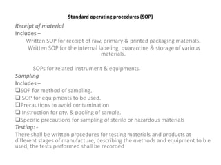 Standard operating procedures (SOP)
Receipt of material
Includes –
Written SOP for receipt of raw, primary & printed packaging materials.
Written SOP for the internal labeling, quarantine & storage of various
materials.
SOPs for related instrument & equipments.
Sampling
Includes –
SOP for method of sampling.
 SOP for equipments to be used.
Precautions to avoid contamination.
 Instruction for qty. & pooling of sample.
Specific precautions for sampling of sterile or hazardous materials
Testing: -
There shall be written procedures for testing materials and products at
different stages of manufacture, describing the methods and equipment to b e
used, the tests performed shall be recorded
 