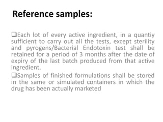 Reference samples:
Each lot of every active ingredient, in a quantiy
sufficient to carry out all the tests, except sterility
and pyrogens/Bacterial Endotoxin test shall be
retained for a period of 3 months after the date of
expiry of the last batch produced from that active
ingredient.
Samples of finished formulations shall be stored
in the same or simulated containers in which the
drug has been actually marketed
 