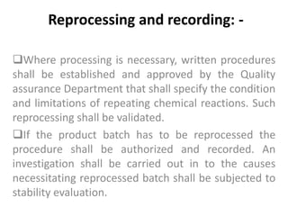 Reprocessing and recording: -
Where processing is necessary, written procedures
shall be established and approved by the Quality
assurance Department that shall specify the condition
and limitations of repeating chemical reactions. Such
reprocessing shall be validated.
If the product batch has to be reprocessed the
procedure shall be authorized and recorded. An
investigation shall be carried out in to the causes
necessitating reprocessed batch shall be subjected to
stability evaluation.
 