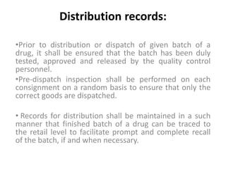 Distribution records:
•Prior to distribution or dispatch of given batch of a
drug, it shall be ensured that the batch has been duly
tested, approved and released by the quality control
personnel.
•Pre-dispatch inspection shall be performed on each
consignment on a random basis to ensure that only the
correct goods are dispatched.
• Records for distribution shall be maintained in a such
manner that finished batch of a drug can be traced to
the retail level to facilitate prompt and complete recall
of the batch, if and when necessary.
 