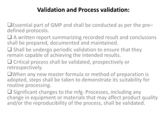 Validation and Process validation:
Essential part of GMP and shall be conducted as per the pre–
defined protocols.
 A written report summarizing recorded result and conclusions
shall be prepared, documented and maintained.
 Shall be undergo periodic validation to ensure that they
remain capable of achieving the intended results.
 Critical process shall be validated, prospectively or
retrospectively.
When any new master formula or method of preparation is
adopted, steps shall be taken to demonstrate its suitability for
routine processing.
 Significant changes to the mfg. Processes, including any
change in equipment or materials that may affect product quality
and/or the reproducibility of the process, shall be validated.
 