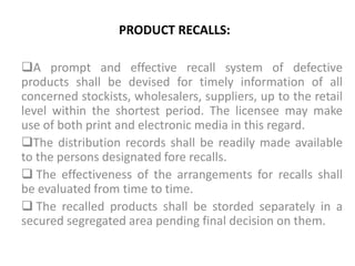 PRODUCT RECALLS:
A prompt and effective recall system of defective
products shall be devised for timely information of all
concerned stockists, wholesalers, suppliers, up to the retail
level within the shortest period. The licensee may make
use of both print and electronic media in this regard.
The distribution records shall be readily made available
to the persons designated fore recalls.
 The effectiveness of the arrangements for recalls shall
be evaluated from time to time.
 The recalled products shall be storded separately in a
secured segregated area pending final decision on them.
 