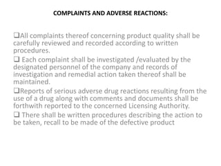 COMPLAINTS AND ADVERSE REACTIONS:
All complaints thereof concerning product quality shall be
carefully reviewed and recorded according to written
procedures.
 Each complaint shall be investigated /evaluated by the
designated personnel of the company and records of
investigation and remedial action taken thereof shall be
maintained.
Reports of serious adverse drug reactions resulting from the
use of a drug along with comments and documents shall be
forthwith reported to the concerned Licensing Authority.
 There shall be written procedures describing the action to
be taken, recall to be made of the defective product
 