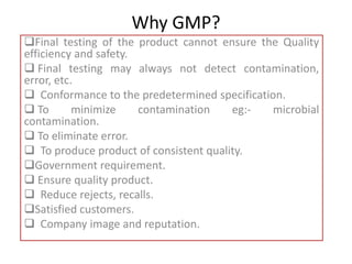 Why GMP?
Final testing of the product cannot ensure the Quality
efficiency and safety.
 Final testing may always not detect contamination,
error, etc.
 Conformance to the predetermined specification.
 To minimize contamination eg:- microbial
contamination.
 To eliminate error.
 To produce product of consistent quality.
Government requirement.
 Ensure quality product.
 Reduce rejects, recalls.
Satisfied customers.
 Company image and reputation.
 
