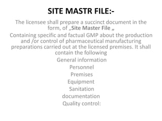 SITE MASTR FILE:-
The licensee shall prepare a succinct document in the
form, of „Site Master File „
Containing specific and factual GMP about the production
and /or control of pharmaceutical manufacturing
preparations carried out at the licensed premises. It shall
contain the following
General information
Personnel
Premises
Equipment
Sanitation
documentation
Quality control:
 