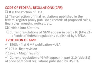 CODE OF FEDERAL REGULATIONS (CFR):
 It is the Portion of FDA.
 The collection of final regulations published in the
federal register (daily published records of proposed rules,
final rules, meeting notices, etc.
Divided into 50 titles.
Current regulations of GMP appear in part 210 (title 21)
of code of federal regulations published by USFDA.
EVOLUITON OF GMP
 1963: - first GMP publication –USA
 1971: -first revision
1978: - Major revision
 Current regulation of GMP appear in part 210 (title 21)
of code of federal regulations published by USFDA
 