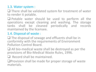 1.3. Water system :
 There shall be validated system for treatment of water
to render it potable.
 Potable water should be used to perform all the
operations except cleaning and washing. The storage
tanks shall be cleaned periodically and records
maintained by the licensee.
1.4. Disposal of waste :
 The disposal of sewage and effluents shall be in
conformity with the requirements of Environment
Pollution Control Board.
 All bio-medical waste shall be destroyed as per the
provisions of Bio-Medical Waste Rules, 1996.
 Record shall be maintained.
Provision shall be made for proper storage of waste
materials.
 
