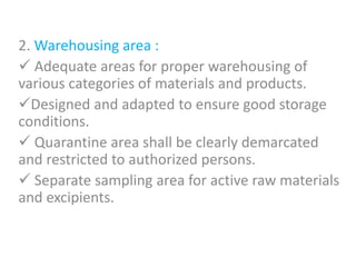 2. Warehousing area :
 Adequate areas for proper warehousing of
various categories of materials and products.
Designed and adapted to ensure good storage
conditions.
 Quarantine area shall be clearly demarcated
and restricted to authorized persons.
 Separate sampling area for active raw materials
and excipients.
 