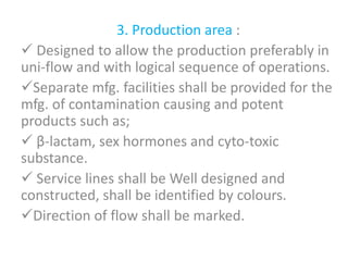 3. Production area :
 Designed to allow the production preferably in
uni-flow and with logical sequence of operations.
Separate mfg. facilities shall be provided for the
mfg. of contamination causing and potent
products such as;
 β-lactam, sex hormones and cyto-toxic
substance.
 Service lines shall be Well designed and
constructed, shall be identified by colours.
Direction of flow shall be marked.
 