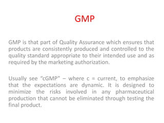 GMP
GMP is that part of Quality Assurance which ensures that
products are consistently produced and controlled to the
quality standard appropriate to their intended use and as
required by the marketing authorization.
Usually see “cGMP” – where c = current, to emphasize
that the expectations are dynamic. It is designed to
minimize the risks involved in any pharmaceutical
production that cannot be eliminated through testing the
final product.
 