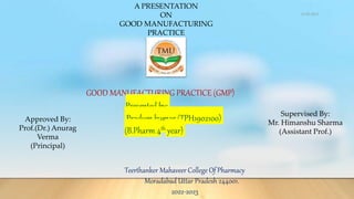 GOOD MANUFACTURING PRACTICE (GMP)
Presented by:
Pradum kumar (TPH1902100)
(B.Pharm 4th year)
Teerthanker Mahaveer College Of Pharmacy
Moradabad Uttar Pradesh 244001.
2022-2023
A PRESENTATION
ON
GOOD MANUFACTURING
PRACTICE
Approved By:
Prof.(Dr.) Anurag
Verma
(Principal)
Supervised By:
Mr. Himanshu Sharma
(Assistant Prof.)
12-05-2023
 