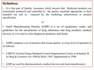 Definition:
• It is that part of Quality Assurance which ensures that Medicinal products are
consistently produced and controlled to the quality standards appropriate to their
intended use and as required by the marketing authorization or product
specification.
or
• Good Manufacturing Practice (GMP) is a set of regulations, codes, and
guidelines for the manufacture of drug substances and drug products, medical
devices, in vivo and in vitro diagnostic products, and foods.
• GMPs comprise a set of practices that ensure quality at every level of operation in
an industry.
• CDSCO: (Central Drugs Standard Control Organization) Comes in Schedule M
in Drug & Cosmetic Act 1940 & Rules 1945. Implemented in 1988.
• GMP are used by pharmaceuticals, medical devices and food manufacturers.
 