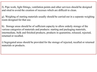 f). Pipe work, light fittings, ventilation points and other services should be designed
and sited to avoid the creation of recesses which are difficult to clean.
g). Weighing of starting materials usually should be carried out in a separate weighing
room designed for that use.
h). Storage areas should be of sufficient capacity to allow orderly storage of the
various categories of materials and products: starting and packaging materials,
intermediate, bulk and finished products, products in quarantine, released, rejected,
returned or recalled.
i) Segregated areas should be provided for the storage of rejected, recalled or returned
materials or products.
 