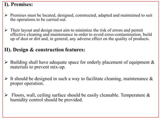 I). Premises:
 Premises must be located, designed, constructed, adapted and maintained to suit
the operations to be carried out.
 Their layout and design must aim to minimize the risk of errors and permit
effective cleaning and maintenance in order to avoid cross-contamination, build
up of dust or dirt and, in general, any adverse effect on the quality of products.
II). Design & construction features:
 Building shall have adequate space for orderly placement of equipment &
materials to prevent mix-up.
 It should be designed in such a way to facilitate cleaning, maintenance &
proper operation.
 Floors, wall, ceiling surface should be easily cleanable. Temperature &
humidity control should be provided.
 