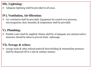 III). Lightning:
 Adequate lightning shall be provided in all areas.
IV). Ventilation, Air-filtration:
 Air ventilation shall be provided. Equipment for control over pressure,
microorganism, dust, humidity & temperature shall be provided.
V). Plumbing:
 Potable water shall be supplied. Drains shall be of adequate size and preventive
measures should be taken to prevent back- siphonage.
VI). Sewage & refuse:
 sewage trash & other refused material from building & intermediate premises
shall be disposed off in a safe & sanitary manner.
 