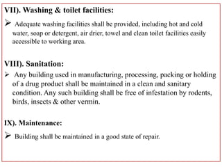 VII). Washing & toilet facilities:
 Adequate washing facilities shall be provided, including hot and cold
water, soap or detergent, air drier, towel and clean toilet facilities easily
accessible to working area.
VIII). Sanitation:
 Any building used in manufacturing, processing, packing or holding
of a drug product shall be maintained in a clean and sanitary
condition. Any such building shall be free of infestation by rodents,
birds, insects & other vermin.
IX). Maintenance:
 Building shall be maintained in a good state of repair.
 