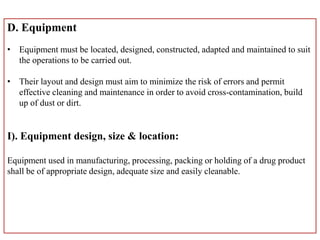 D. Equipment
• Equipment must be located, designed, constructed, adapted and maintained to suit
the operations to be carried out.
• Their layout and design must aim to minimize the risk of errors and permit
effective cleaning and maintenance in order to avoid cross-contamination, build
up of dust or dirt.
I). Equipment design, size & location:
Equipment used in manufacturing, processing, packing or holding of a drug product
shall be of appropriate design, adequate size and easily cleanable.
 