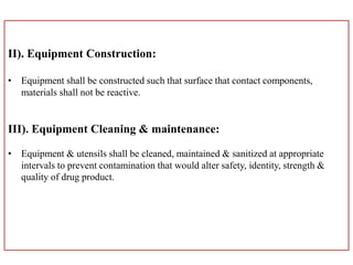 II). Equipment Construction:
• Equipment shall be constructed such that surface that contact components,
materials shall not be reactive.
III). Equipment Cleaning & maintenance:
• Equipment & utensils shall be cleaned, maintained & sanitized at appropriate
intervals to prevent contamination that would alter safety, identity, strength &
quality of drug product.
 