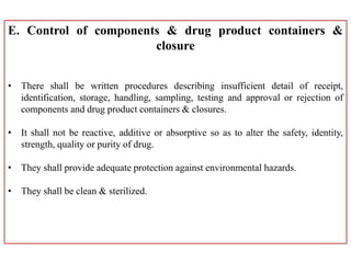 E. Control of components & drug product containers &
closure
• There shall be written procedures describing insufficient detail of receipt,
identification, storage, handling, sampling, testing and approval or rejection of
components and drug product containers & closures.
• It shall not be reactive, additive or absorptive so as to alter the safety, identity,
strength, quality or purity of drug.
• They shall provide adequate protection against environmental hazards.
• They shall be clean & sterilized.
 