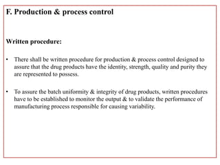 F. Production & process control
Written procedure:
• There shall be written procedure for production & process control designed to
assure that the drug products have the identity, strength, quality and purity they
are represented to possess.
• To assure the batch uniformity & integrity of drug products, written procedures
have to be established to monitor the output & to validate the performance of
manufacturing process responsible for causing variability.
 