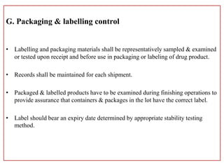 G. Packaging & labelling control
• Labelling and packaging materials shall be representatively sampled & examined
or tested upon receipt and before use in packaging or labeling of drug product.
• Records shall be maintained for each shipment.
• Packaged & labelled products have to be examined during finishing operations to
provide assurance that containers & packages in the lot have the correct label.
• Label should bear an expiry date determined by appropriate stability testing
method.
 