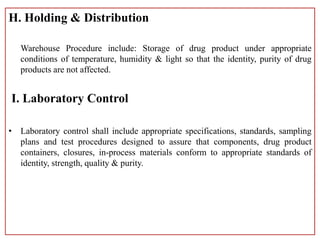 H. Holding & Distribution
Warehouse Procedure include: Storage of drug product under appropriate
conditions of temperature, humidity & light so that the identity, purity of drug
products are not affected.
I. Laboratory Control
• Laboratory control shall include appropriate specifications, standards, sampling
plans and test procedures designed to assure that components, drug product
containers, closures, in-process materials conform to appropriate standards of
identity, strength, quality & purity.
 