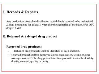 J. Records & Reports
Any production, control or distribution record that is required to be maintained
& shall be retained for at least 1 year after the expiration of the batch. (For OTC
drugs= 3 yrs)
K. Returned & Salvaged drug product
Returned drug products:
– Returned drug products shall be identified as such and held.
– Returned product shall be destroyed unless examination, testing or other
investigations prove the drug product meets appropriate standards of safety,
identity, strength, quality or purity.
 