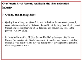 General practices recently applied in the pharmaceutical
Industry
 Quality risk management
• Quality Risk Management is defined as a method for the assessment, control,
communication and review of risks to the quality of the drug (medicinal) product
through the product lifecycle where decisions can occur at any point in the
process (ICH Q9 2003).
• In the guideline entitled Medical Device Use-Safety: Incorporating Human
Factors Engineering into Risk Management; it clarifies how hazards related to
medical device use should be directed during device development as part of the
risk management process.
 