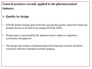 General practices recently applied in the pharmaceutical
Industry
 Quality by design
• ICH Q8 defines design space from the concept that quality cannot be tested into
product but has to be built in by design (ICH Q8 2003).
• Design space is presented by the applicant and is subject to regulatory
assessment and approval.
• The design and conduct of pharmaceutical development research should be
consistent with their intended scientific purpose.
 