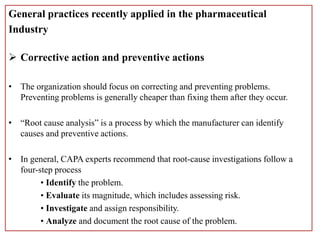 General practices recently applied in the pharmaceutical
Industry
 Corrective action and preventive actions
• The organization should focus on correcting and preventing problems.
Preventing problems is generally cheaper than fixing them after they occur.
• “Root cause analysis” is a process by which the manufacturer can identify
causes and preventive actions.
• In general, CAPA experts recommend that root-cause investigations follow a
four-step process
• Identify the problem.
• Evaluate its magnitude, which includes assessing risk.
• Investigate and assign responsibility.
• Analyze and document the root cause of the problem.
 